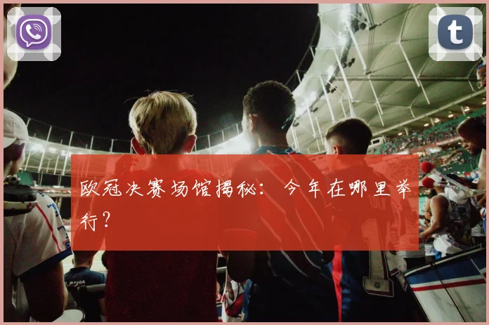 欧冠决赛场馆揭秘：今年在哪里举行？