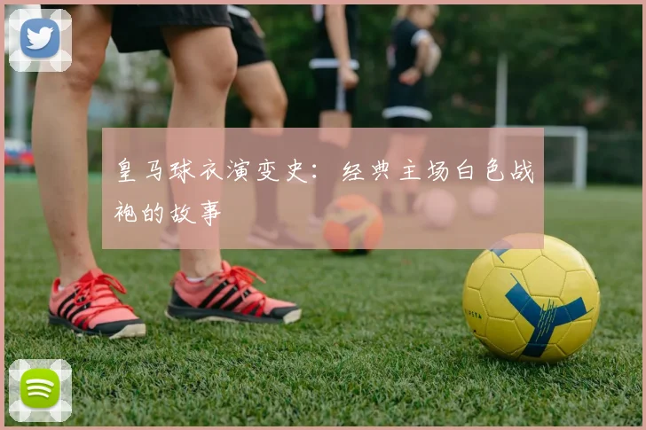 皇马球衣演变史：经典主场白色战袍的故事