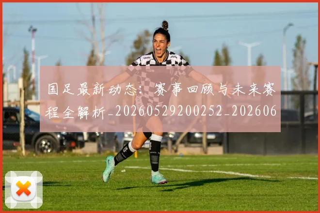国足最新动态：赛事回顾与未来赛程全解析_20260529200252_20260608142946
