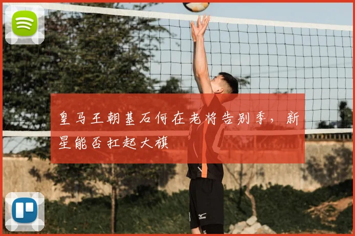 皇马王朝基石何在老将告别季，新星能否扛起大旗