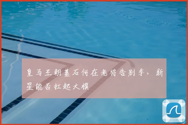 皇马王朝基石何在老将告别季,新星能否扛起大旗