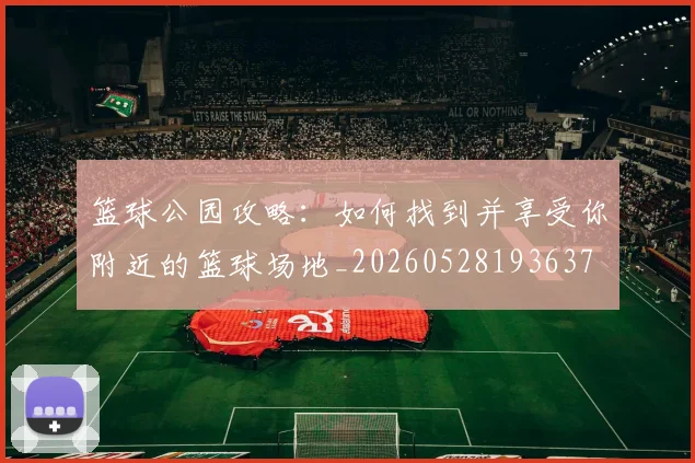 篮球公园攻略：如何找到并享受你附近的篮球场地_20260528193637