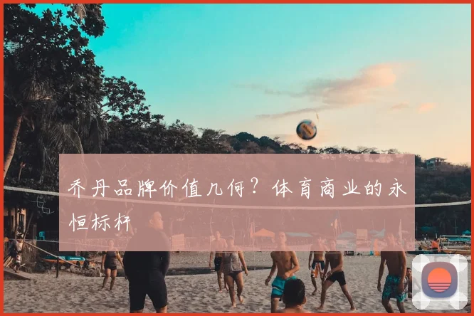 乔丹品牌价值几何？体育商业的永恒标杆