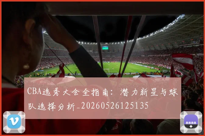 CBA选秀大会全指南：潜力新星与球队选择分析_20260526125135