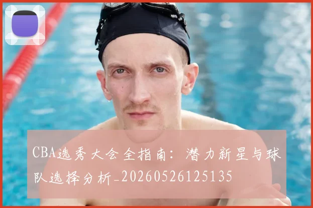 CBA选秀大会全指南：潜力新星与球队选择分析_20260526125135
